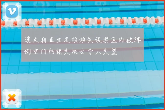 澳大利亚女足频频失误禁区内被绊倒空门也错失机会令人失望