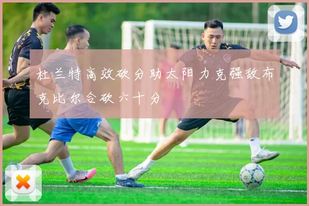 杜兰特高效砍分助太阳力克强敌布克比尔合砍六十分