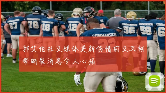 郭艾伦社交媒体更新伤情前交叉韧带断裂消息令人心痛