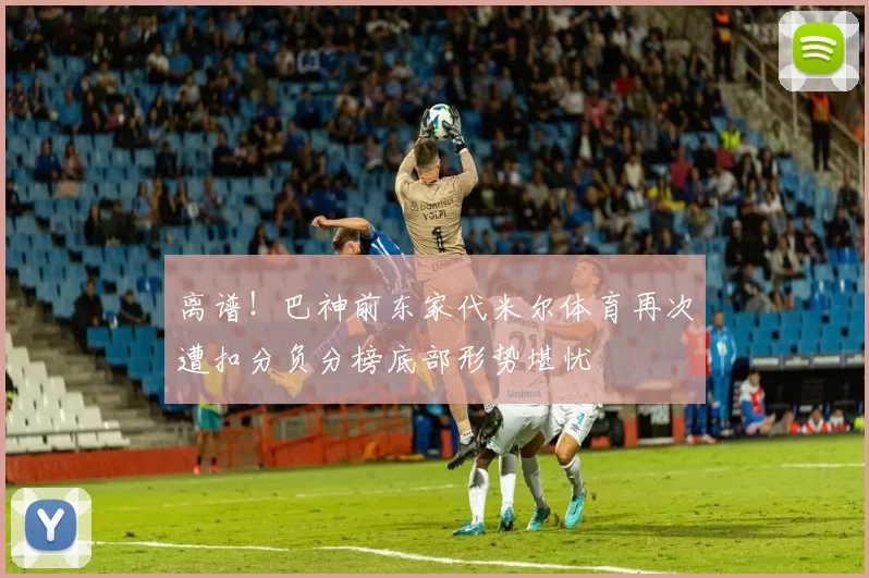 离谱！巴神前东家代米尔体育再次遭扣分负分榜底部形势堪忧
