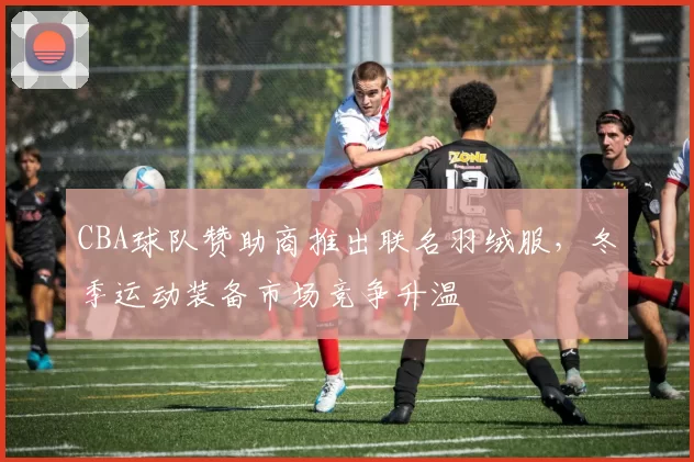 CBA球队赞助商推出联名羽绒服,冬季运动装备市场竞争升温