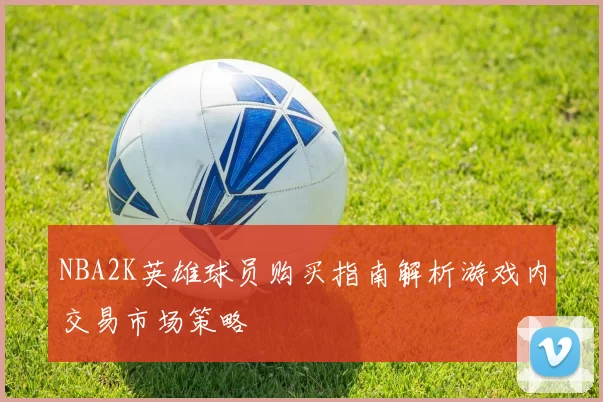 NBA2K英雄球员购买指南解析游戏内交易市场策略