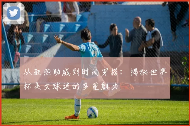 从狂热助威到时尚穿搭：揭秘世界杯美女球迷的多重魅力