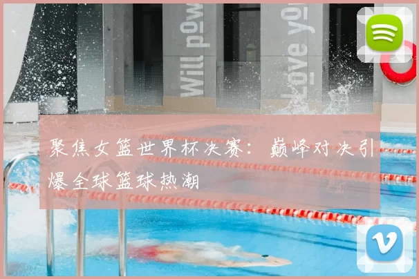 聚焦女篮世界杯决赛:巅峰对决引爆全球篮球热潮