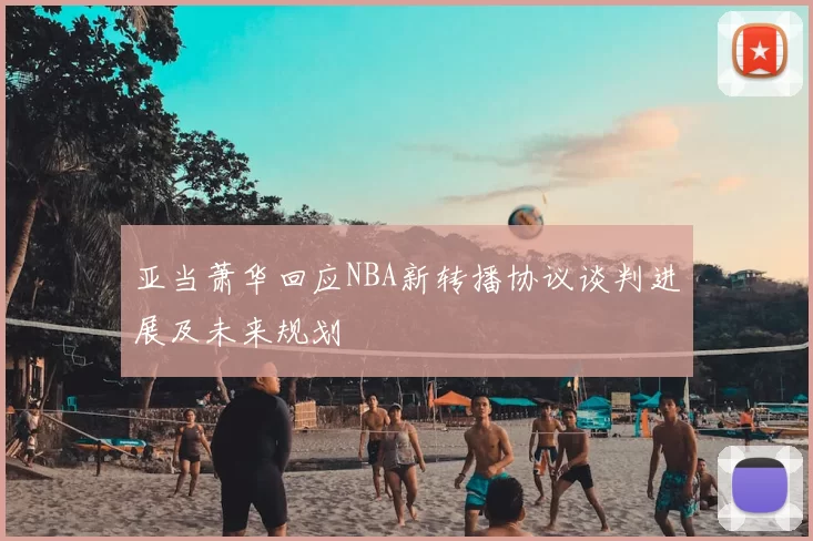 亚当萧华回应NBA新转播协议谈判进展及未来规划