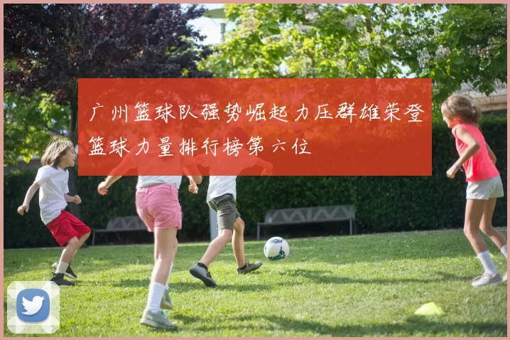 广州篮球队强势崛起力压群雄荣登篮球力量排行榜第六位