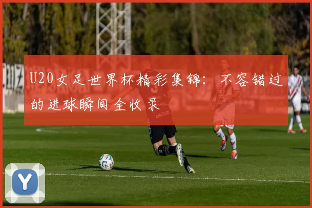 U20女足世界杯精彩集锦:不容错过的进球瞬间全收录