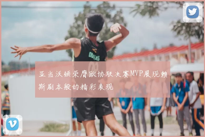 亚当沃顿荣膺欧协联决赛MVP展现赖斯剧本般的精彩表现