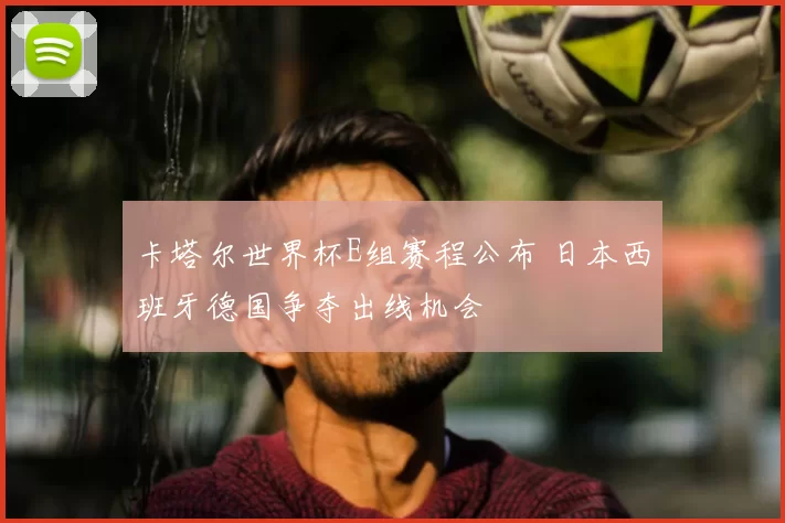 卡塔尔世界杯E组赛程公布 日本西班牙德国争夺出线机会