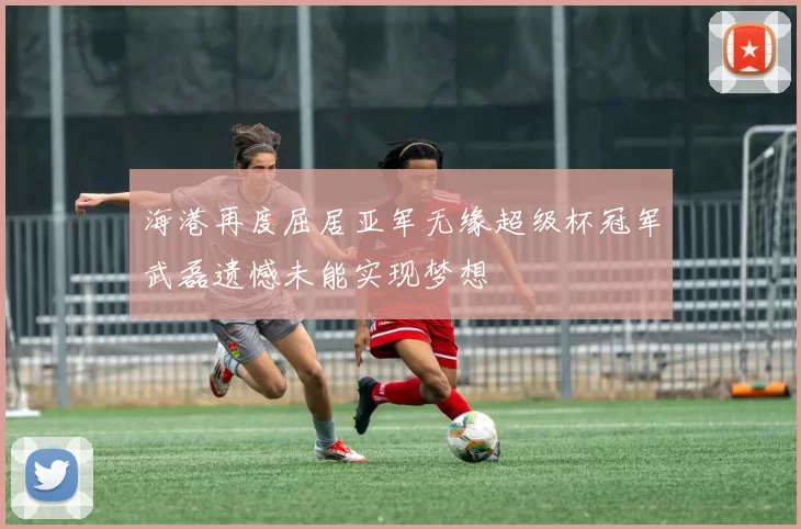 海港再度屈居亚军无缘超级杯冠军武磊遗憾未能实现梦想