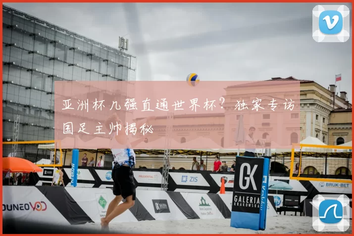 亚洲杯几强直通世界杯?独家专访国足主帅揭秘