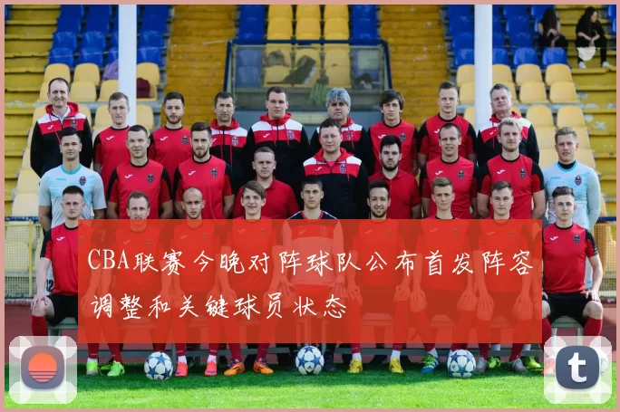 CBA联赛今晚对阵球队公布首发阵容调整和关键球员状态