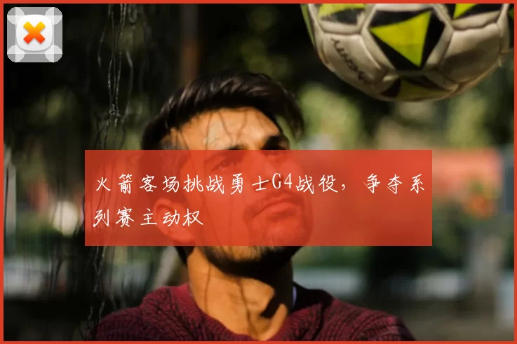 火箭客场挑战勇士G4战役,争夺系列赛主动权