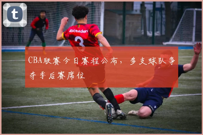 CBA联赛今日赛程公布,多支球队争夺季后赛席位
