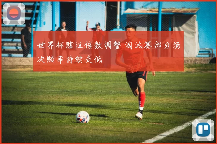 世界杯赌注倍数调整 淘汰赛部分场次赔率持续走低
