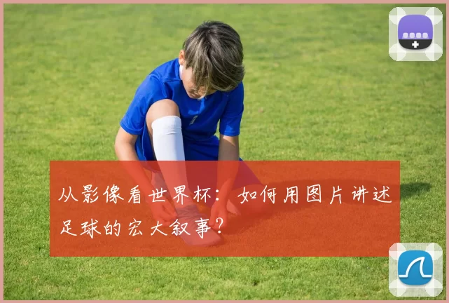 从影像看世界杯:如何用图片讲述足球的宏大叙事?