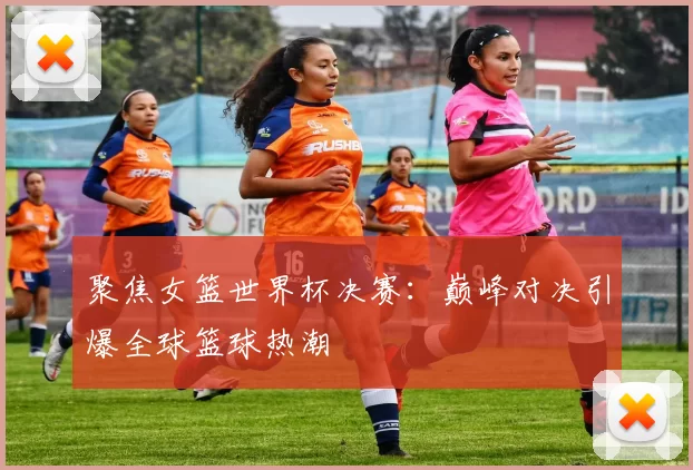 聚焦女篮世界杯决赛:巅峰对决引爆全球篮球热潮