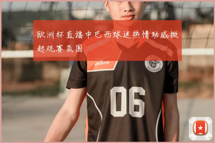 欧洲杯直播中巴西球迷热情助威掀起观赛氛围