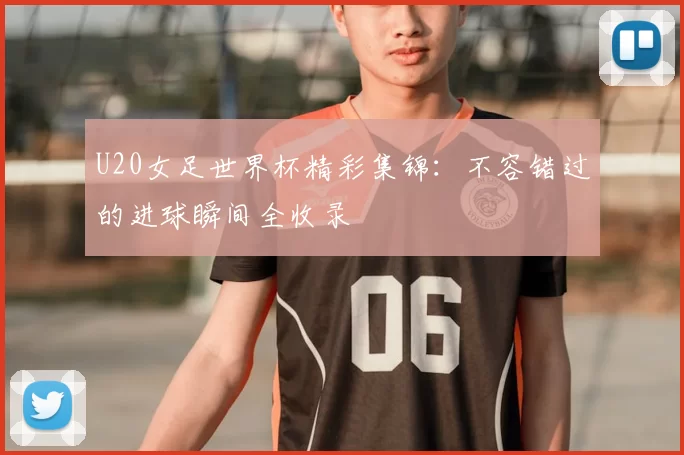 U20女足世界杯精彩集锦：不容错过的进球瞬间全收录
