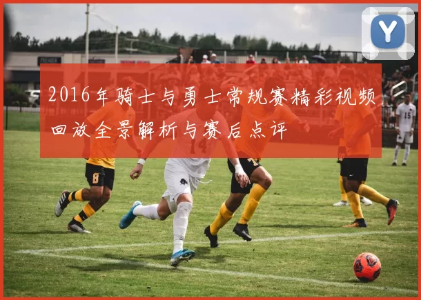 2016年骑士与勇士常规赛精彩视频回放全景解析与赛后点评