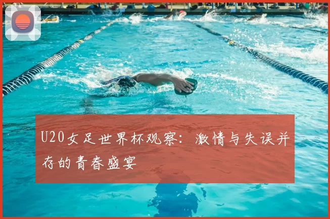 U20女足世界杯观察:激情与失误并存的青春盛宴