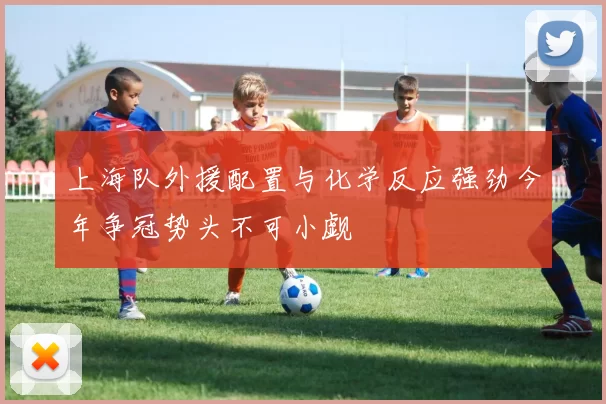 上海队外援配置与化学反应强劲今年争冠势头不可小觑