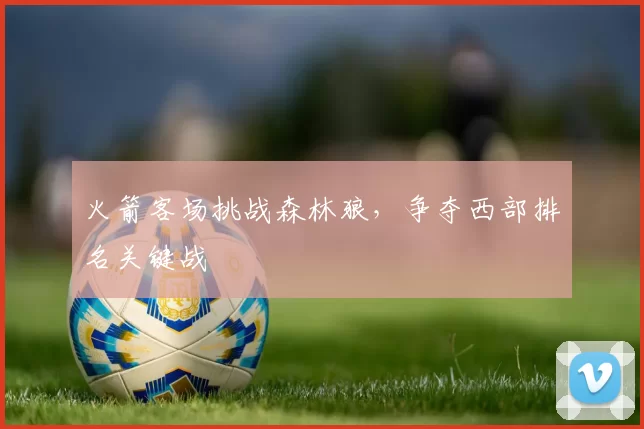 火箭客场挑战森林狼，争夺西部排名关键战