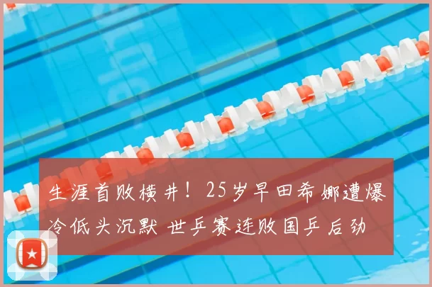 生涯首败横井!25岁早田希娜遭爆冷低头沉默 世乒赛连败国乒后劲