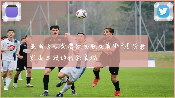 亚当沃顿荣膺欧协联决赛MVP展现赖斯剧本般的精彩表现