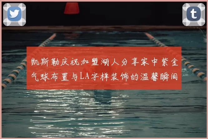凯斯勒庆祝加盟湖人分享家中紫金气球布置与LA字样装饰的温馨瞬间