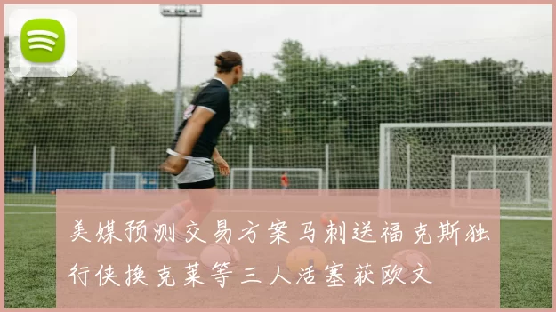 美媒预测交易方案马刺送福克斯独行侠换克莱等三人活塞获欧文