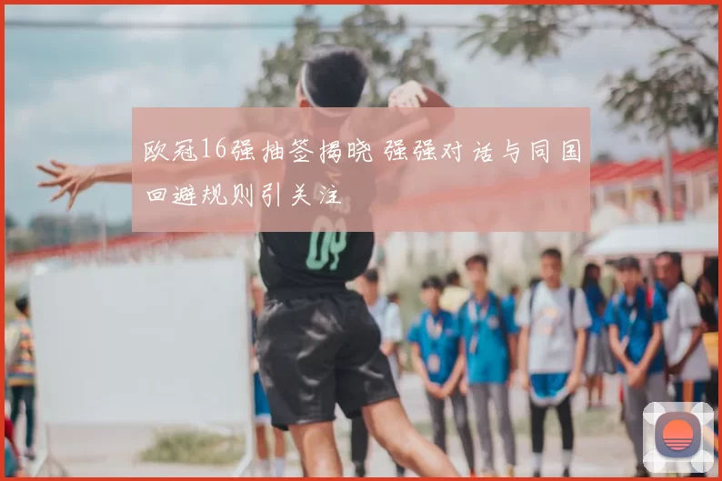 欧冠16强抽签揭晓 强强对话与同国回避规则引关注