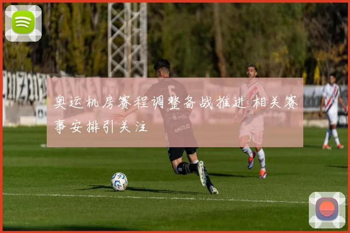 奥运机房赛程调整备战推进 相关赛事安排引关注