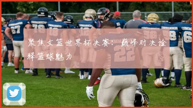 聚焦女篮世界杯决赛:巅峰对决诠释篮球魅力