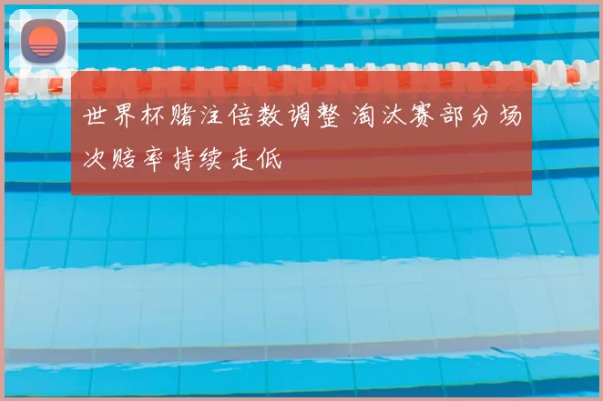 世界杯赌注倍数调整 淘汰赛部分场次赔率持续走低