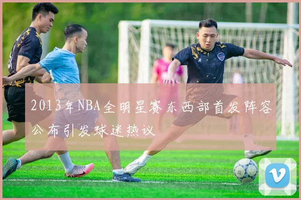 2013年NBA全明星赛东西部首发阵容公布引发球迷热议