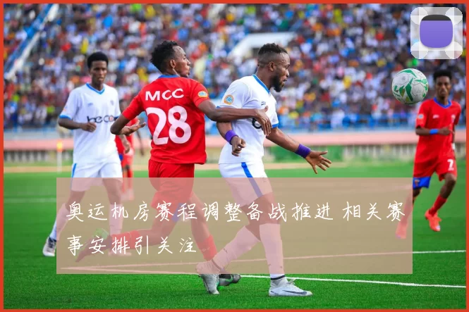 奥运机房赛程调整备战推进 相关赛事安排引关注