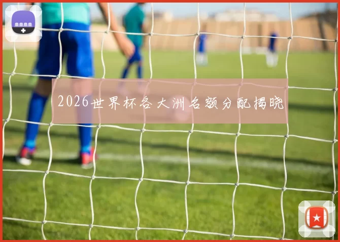 2026世界杯各大洲名额分配揭晓