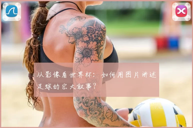 从影像看世界杯:如何用图片讲述足球的宏大叙事?