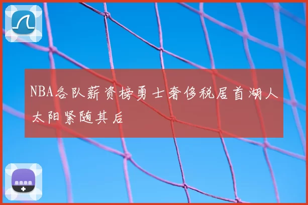 NBA各队薪资榜勇士奢侈税居首湖人太阳紧随其后
