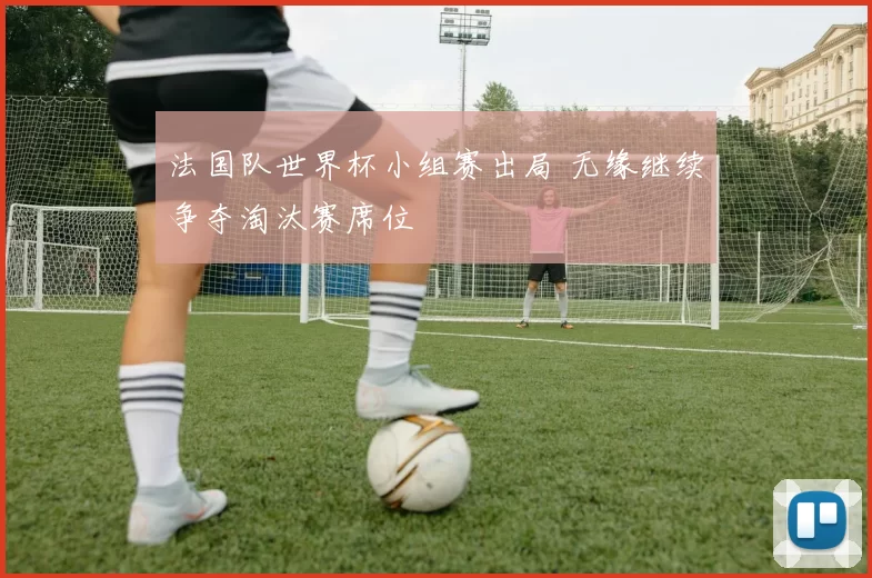 法国队世界杯小组赛出局 无缘继续争夺淘汰赛席位