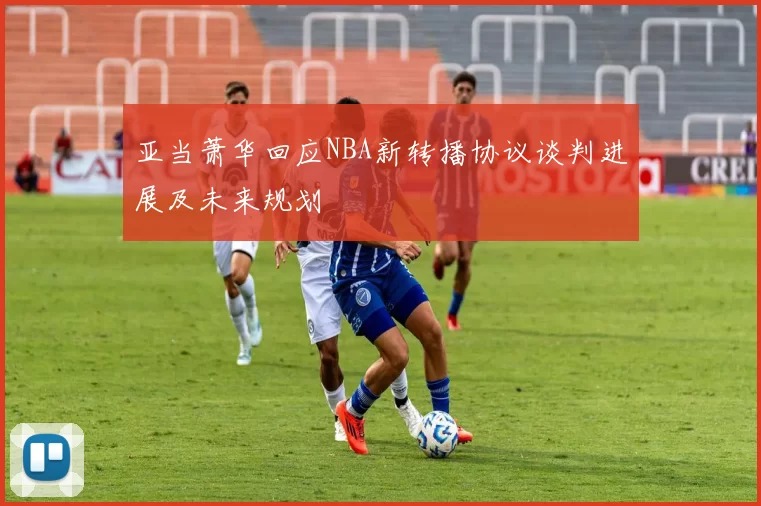 亚当萧华回应NBA新转播协议谈判进展及未来规划