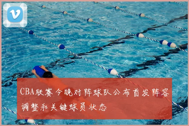 CBA联赛今晚对阵球队公布首发阵容调整和关键球员状态