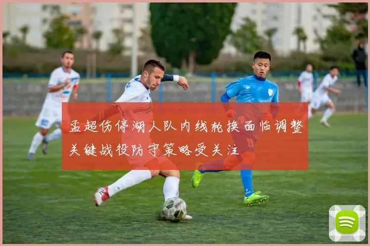 孟超伤停湖人队内线轮换面临调整关键战役防守策略受关注